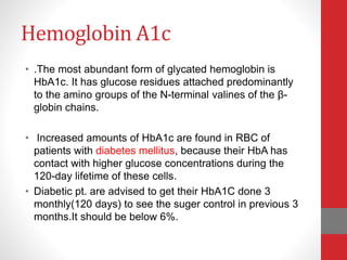 Hemoglobin A1c
• .The most abundant form of glycated hemoglobin is
HbA1c. It has glucose residues attached predominantly
to the amino groups of the N-terminal valines of the β-
globin chains.
• Increased amounts of HbA1c are found in RBC of
patients with diabetes mellitus, because their HbA has
contact with higher glucose concentrations during the
120-day lifetime of these cells.
• Diabetic pt. are advised to get their HbA1C done 3
monthly(120 days) to see the suger control in previous 3
months.It should be below 6%.
 