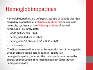 Hemoglobinopathies
Hemoglobinopathies are defined as a group of genetic disorders
caused by production of a structurally abnormal hemoglobin
molecule, synthesis of insufficient quantities of normal
hemoglobin, or, rarely, both.
• Sickle cell anemia (HbS),
• hemoglobin C disease (HbC),
• hemoglobin SC disease (HbS + HbC = HbSC),
• thalassemias
The first three conditions result from production of hemoglobin
with an altered amino acid sequence (qualitative
hemoglobinopathy), whereas the thalassemias are caused by
decreased production of normal hemoglobin (quantitative
hemoglobinopathy).
 