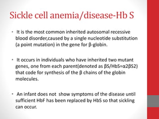 Sickle cell anemia/disease-Hb S
• It is the most common inherited autosomal recessive
blood disorder,caused by a single nucleotide substitution
(a point mutation) in the gene for β-globin.
• It occurs in individuals who have inherited two mutant
genes, one from each parent(denoted as βS/HbS=α2βS2)
that code for synthesis of the β chains of the globin
molecules.
• An infant does not show symptoms of the disease until
sufficient HbF has been replaced by HbS so that sickling
can occur.
 