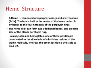 Heme Structure
• A Heme is composed of 4 porphyrin rings and a ferrous iron
(Fe2+). The iron is held in the center of the heme molecule
by bonds to the four nitrogens of the porphyrin rings.
• The heme Fe2+ can form two additional bonds, one on each
side of the planar porphyrin ring.
• In myoglobin and hemoglobin, one of these positions is
coordinated to the side chain of a histidine residue of the
globin molecule, whereas the other position is available to
bind O2.
 