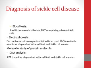 Diagnosis of sickle cell disease
• Blood tests:
low Hb.,increased s.billirubin, RBC’s morphology shows sickeld
cells.
• Electrophoresis:
Electrophoresis of hemoglobin obtained from lysed RBC is routinely
used in for diagnosis of sickle cell trait and sickle cell anemia.
Molecular study of protein molecule:
• DNA analysis:
PCR is used for diagnosis of sickle cell trait and sickle cell anemia..
 