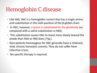 Hemoglobin C disease
• Like HbS, HbC is a hemoglobin variant that has a single amino
acid substitution in the sixth position of the β-globin chain.
• In HbC, however, a lysine is substituted for the glutamate (as
compared with a valine substitution in HbS).
• This substitution causes HbC to move more slowly toward the
anode than HbA or HbS does ( Fig.).
• Rare patients homozygous for HbC generally have a relatively
mild, chronic hemolytic anemia. They do not suffer from
infarctive crises.
• No specific therapy is required.
 