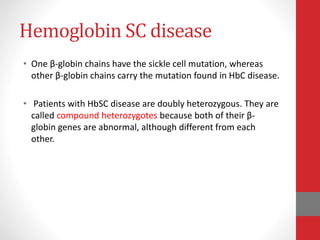 Hemoglobin SC disease
• One β-globin chains have the sickle cell mutation, whereas
other β-globin chains carry the mutation found in HbC disease.
• Patients with HbSC disease are doubly heterozygous. They are
called compound heterozygotes because both of their β-
globin genes are abnormal, although different from each
other.
 