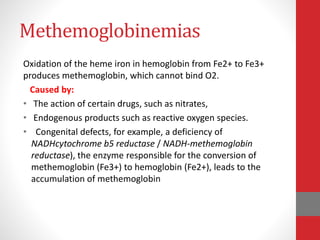 Methemoglobinemias
Oxidation of the heme iron in hemoglobin from Fe2+ to Fe3+
produces methemoglobin, which cannot bind O2.
Caused by:
• The action of certain drugs, such as nitrates,
• Endogenous products such as reactive oxygen species.
• Congenital defects, for example, a deficiency of
NADHcytochrome b5 reductase / NADH-methemoglobin
reductase), the enzyme responsible for the conversion of
methemoglobin (Fe3+) to hemoglobin (Fe2+), leads to the
accumulation of methemoglobin
 