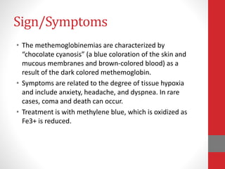 Sign/Symptoms
• The methemoglobinemias are characterized by
“chocolate cyanosis” (a blue coloration of the skin and
mucous membranes and brown-colored blood) as a
result of the dark colored methemoglobin.
• Symptoms are related to the degree of tissue hypoxia
and include anxiety, headache, and dyspnea. In rare
cases, coma and death can occur.
• Treatment is with methylene blue, which is oxidized as
Fe3+ is reduced.
 