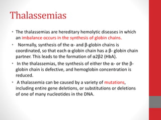 Thalassemias
• The thalassemias are hereditary hemolytic diseases in which
an imbalance occurs in the synthesis of globin chains.
• Normally, synthesis of the α- and β-globin chains is
coordinated, so that each α-globin chain has a β- globin chain
partner. This leads to the formation of α2β2 (HbA).
• In the thalassemias, the synthesis of either the α- or the β-
globin chain is defective, and hemoglobin concentration is
reduced.
• A thalassemia can be caused by a variety of mutations,
including entire gene deletions, or substitutions or deletions
of one of many nucleotides in the DNA.
 