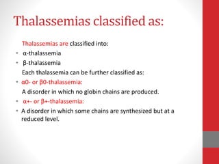 Thalassemias classified as:
Thalassemias are classified into:
• α-thalassemia
• β-thalassemia
Each thalassemia can be further classified as:
• α0- or β0-thalassemia:
A disorder in which no globin chains are produced.
• α+- or β+-thalassemia:
• A disorder in which some chains are synthesized but at a
reduced level.
 