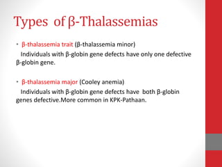 Types of β-Thalassemias
• β-thalassemia trait (β-thalassemia minor)
Individuals with β-globin gene defects have only one defective
β-globin gene.
• β-thalassemia major (Cooley anemia)
Individuals with β-globin gene defects have both β-globin
genes defective.More common in KPK-Pathaan.
 