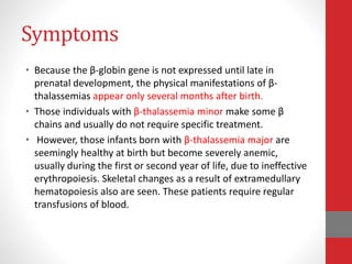 Symptoms
• Because the β-globin gene is not expressed until late in
prenatal development, the physical manifestations of β-
thalassemias appear only several months after birth.
• Those individuals with β-thalassemia minor make some β
chains and usually do not require specific treatment.
• However, those infants born with β-thalassemia major are
seemingly healthy at birth but become severely anemic,
usually during the first or second year of life, due to ineffective
erythropoiesis. Skeletal changes as a result of extramedullary
hematopoiesis also are seen. These patients require regular
transfusions of blood.
 