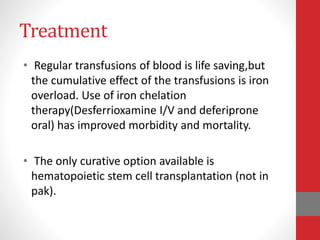 Treatment
• Regular transfusions of blood is life saving,but
the cumulative effect of the transfusions is iron
overload. Use of iron chelation
therapy(Desferrioxamine I/V and deferiprone
oral) has improved morbidity and mortality.
• The only curative option available is
hematopoietic stem cell transplantation (not in
pak).
 