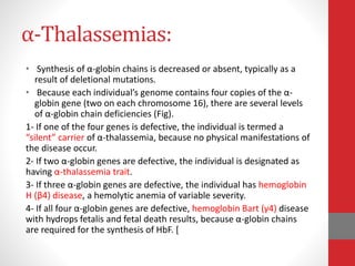 α-Thalassemias:
• Synthesis of α-globin chains is decreased or absent, typically as a
result of deletional mutations.
• Because each individual’s genome contains four copies of the α-
globin gene (two on each chromosome 16), there are several levels
of α-globin chain deficiencies (Fig).
1- If one of the four genes is defective, the individual is termed a
“silent” carrier of α-thalassemia, because no physical manifestations of
the disease occur.
2- If two α-globin genes are defective, the individual is designated as
having α-thalassemia trait.
3- If three α-globin genes are defective, the individual has hemoglobin
H (β4) disease, a hemolytic anemia of variable severity.
4- If all four α-globin genes are defective, hemoglobin Bart (γ4) disease
with hydrops fetalis and fetal death results, because α-globin chains
are required for the synthesis of HbF. [
 