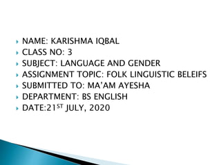  NAME: KARISHMA IQBAL
 CLASS NO: 3
 SUBJECT: LANGUAGE AND GENDER
 ASSIGNMENT TOPIC: FOLK LINGUISTIC BELEIFS
 SUBMITTED TO: MA’AM AYESHA
 DEPARTMENT: BS ENGLISH
 DATE:21ST JULY, 2020
 