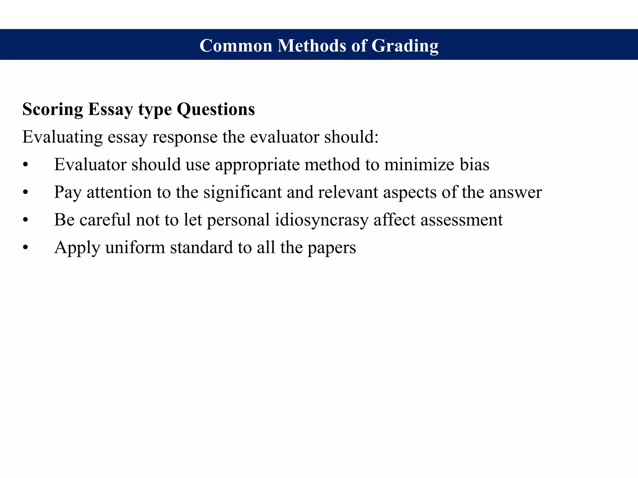 Common Methods of Grading
Scoring Essay type Questions
Evaluating essay response the evaluator should:
• Evaluator should use appropriate method to minimize bias
• Pay attention to the significant and relevant aspects of the answer
• Be careful not to let personal idiosyncrasy affect assessment
• Apply uniform standard to all the papers
 