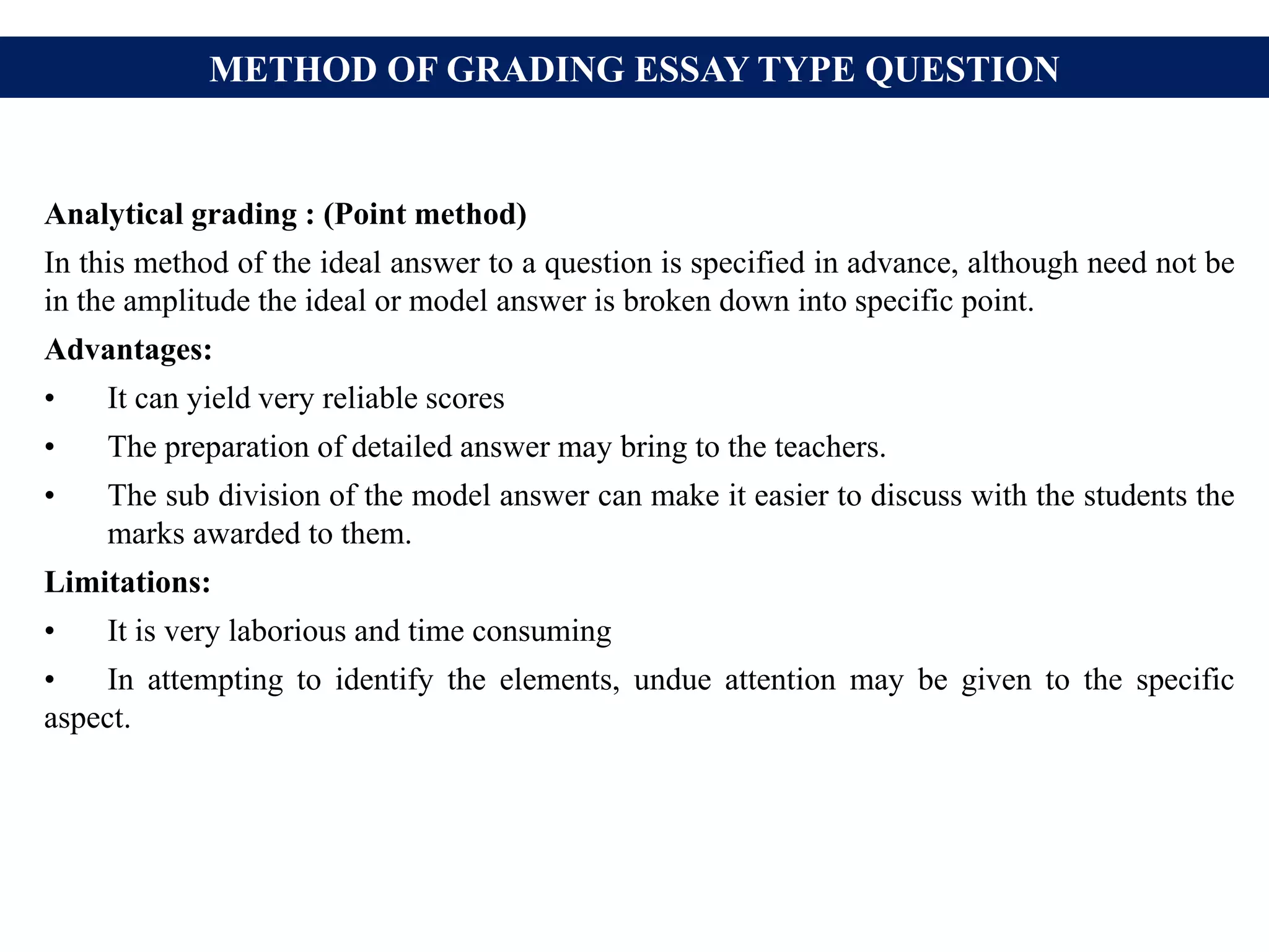 METHOD OF GRADING ESSAY TYPE QUESTION
Analytical grading : (Point method)
In this method of the ideal answer to a question is specified in advance, although need not be
in the amplitude the ideal or model answer is broken down into specific point.
Advantages:
• It can yield very reliable scores
• The preparation of detailed answer may bring to the teachers.
• The sub division of the model answer can make it easier to discuss with the students the
marks awarded to them.
Limitations:
• It is very laborious and time consuming
• In attempting to identify the elements, undue attention may be given to the specific
aspect.
 