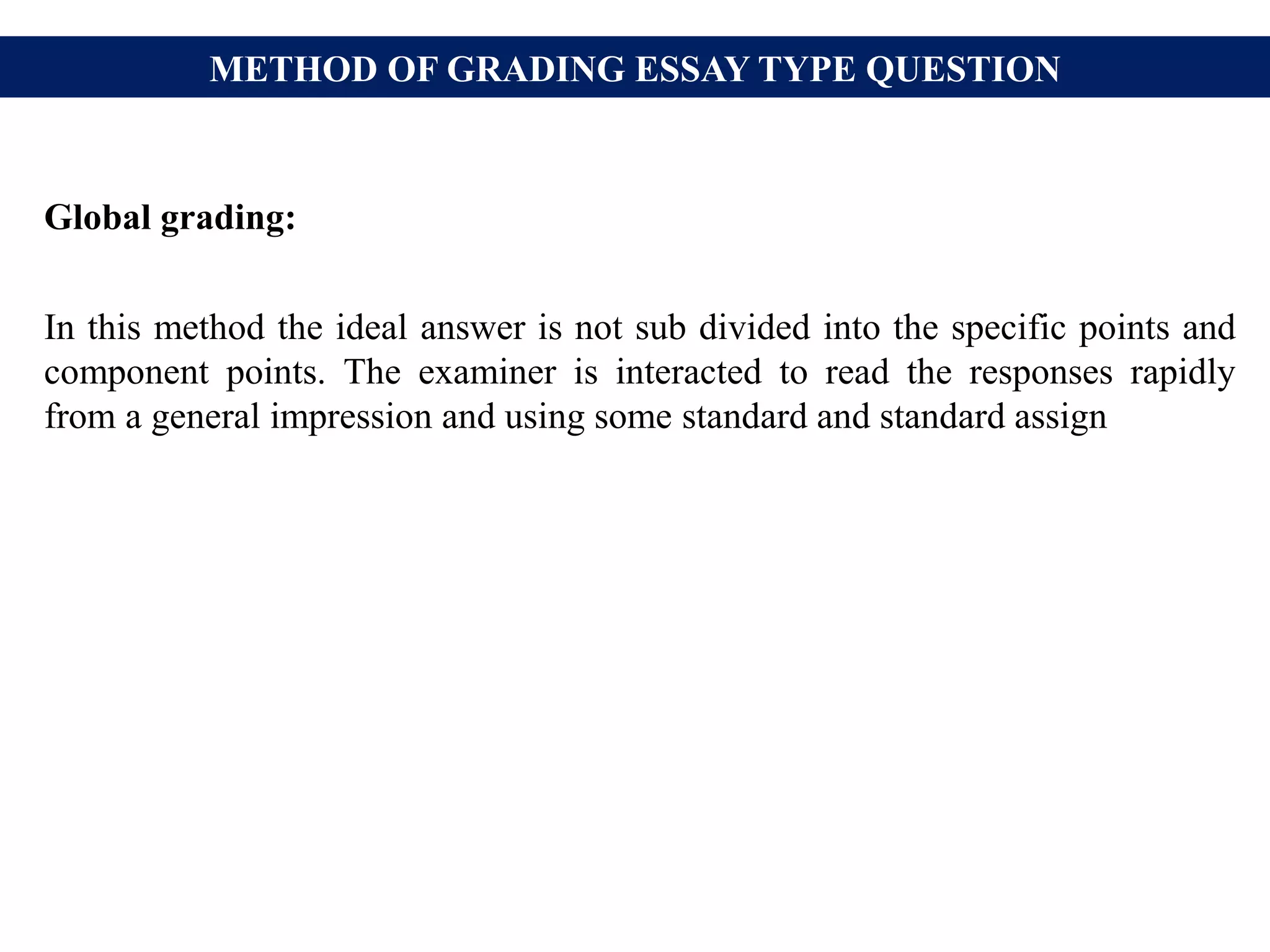 METHOD OF GRADING ESSAY TYPE QUESTION
Global grading:
In this method the ideal answer is not sub divided into the specific points and
component points. The examiner is interacted to read the responses rapidly
from a general impression and using some standard and standard assign
 