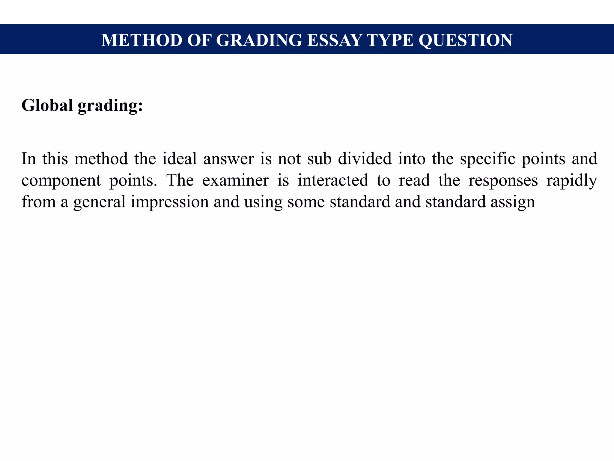 METHOD OF GRADING ESSAY TYPE QUESTION
Global grading:
In this method the ideal answer is not sub divided into the specific points and
component points. The examiner is interacted to read the responses rapidly
from a general impression and using some standard and standard assign
 