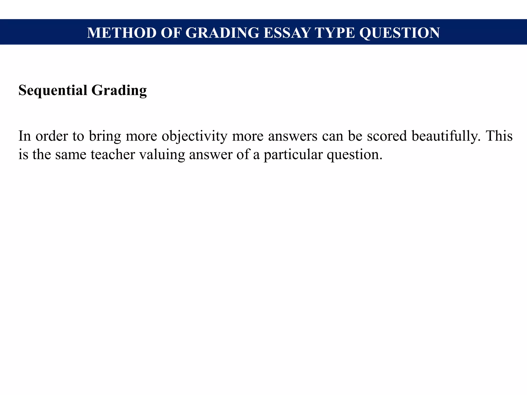 METHOD OF GRADING ESSAY TYPE QUESTION
Sequential Grading
In order to bring more objectivity more answers can be scored beautifully. This
is the same teacher valuing answer of a particular question.
 