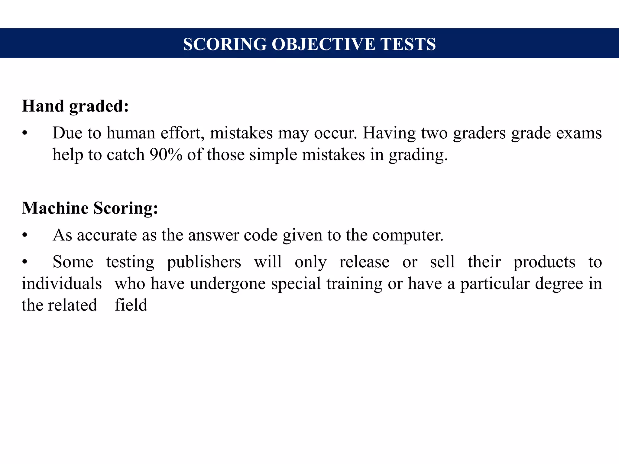 SCORING OBJECTIVE TESTS
Hand graded:
• Due to human effort, mistakes may occur. Having two graders grade exams
help to catch 90% of those simple mistakes in grading.
Machine Scoring:
• As accurate as the answer code given to the computer.
• Some testing publishers will only release or sell their products to
individuals who have undergone special training or have a particular degree in
the related field
 