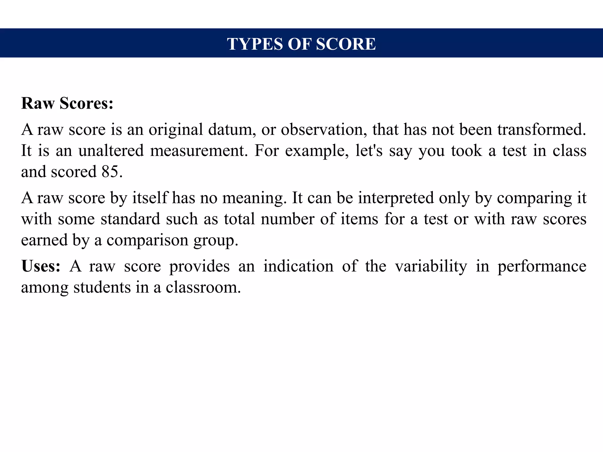 TYPES OF SCORE
Raw Scores:
A raw score is an original datum, or observation, that has not been transformed.
It is an unaltered measurement. For example, let's say you took a test in class
and scored 85.
A raw score by itself has no meaning. It can be interpreted only by comparing it
with some standard such as total number of items for a test or with raw scores
earned by a comparison group.
Uses: A raw score provides an indication of the variability in performance
among students in a classroom.
 