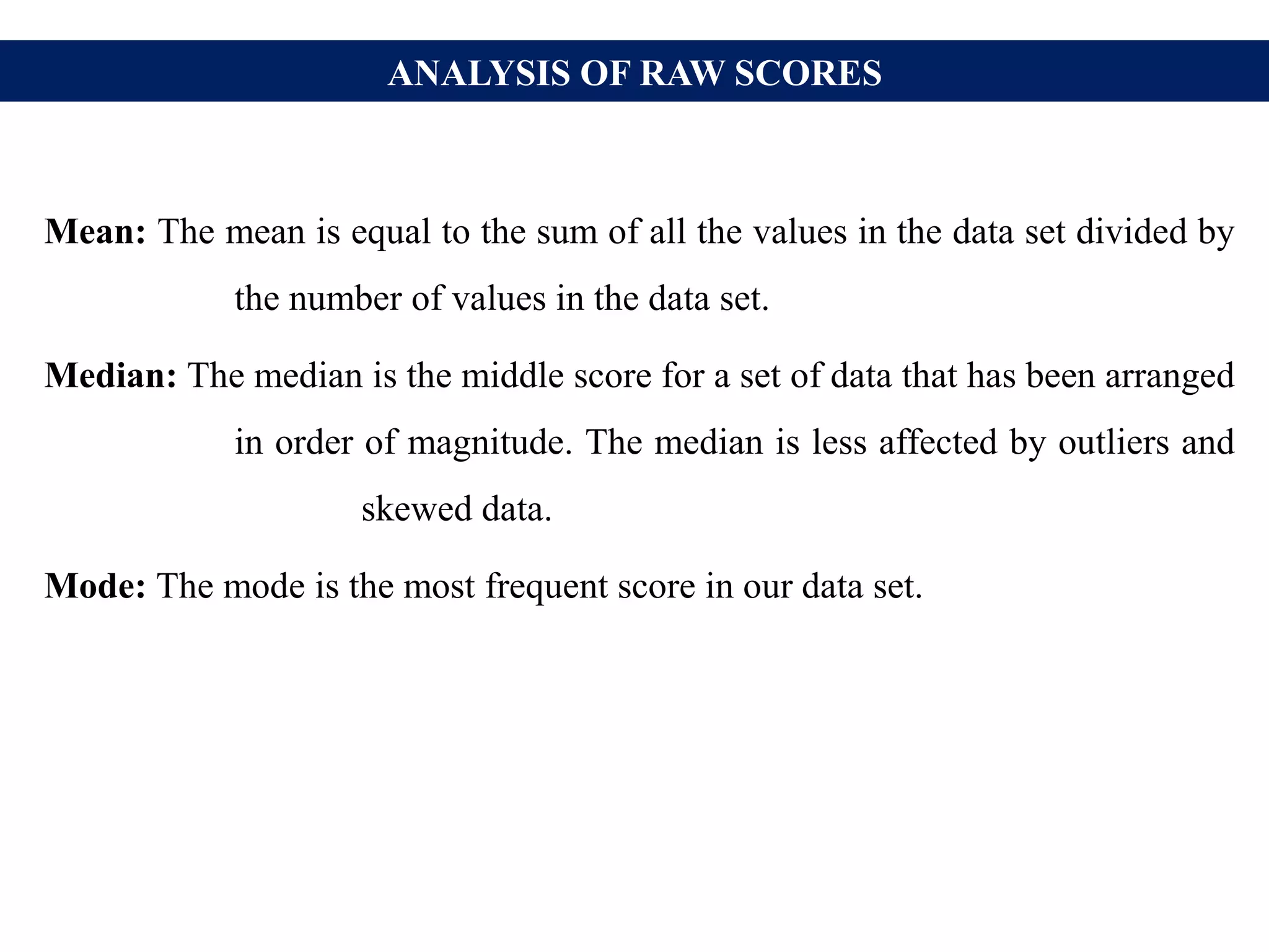 ANALYSIS OF RAW SCORES
Mean: The mean is equal to the sum of all the values in the data set divided by
the number of values in the data set.
Median: The median is the middle score for a set of data that has been arranged
in order of magnitude. The median is less affected by outliers and
skewed data.
Mode: The mode is the most frequent score in our data set.
 