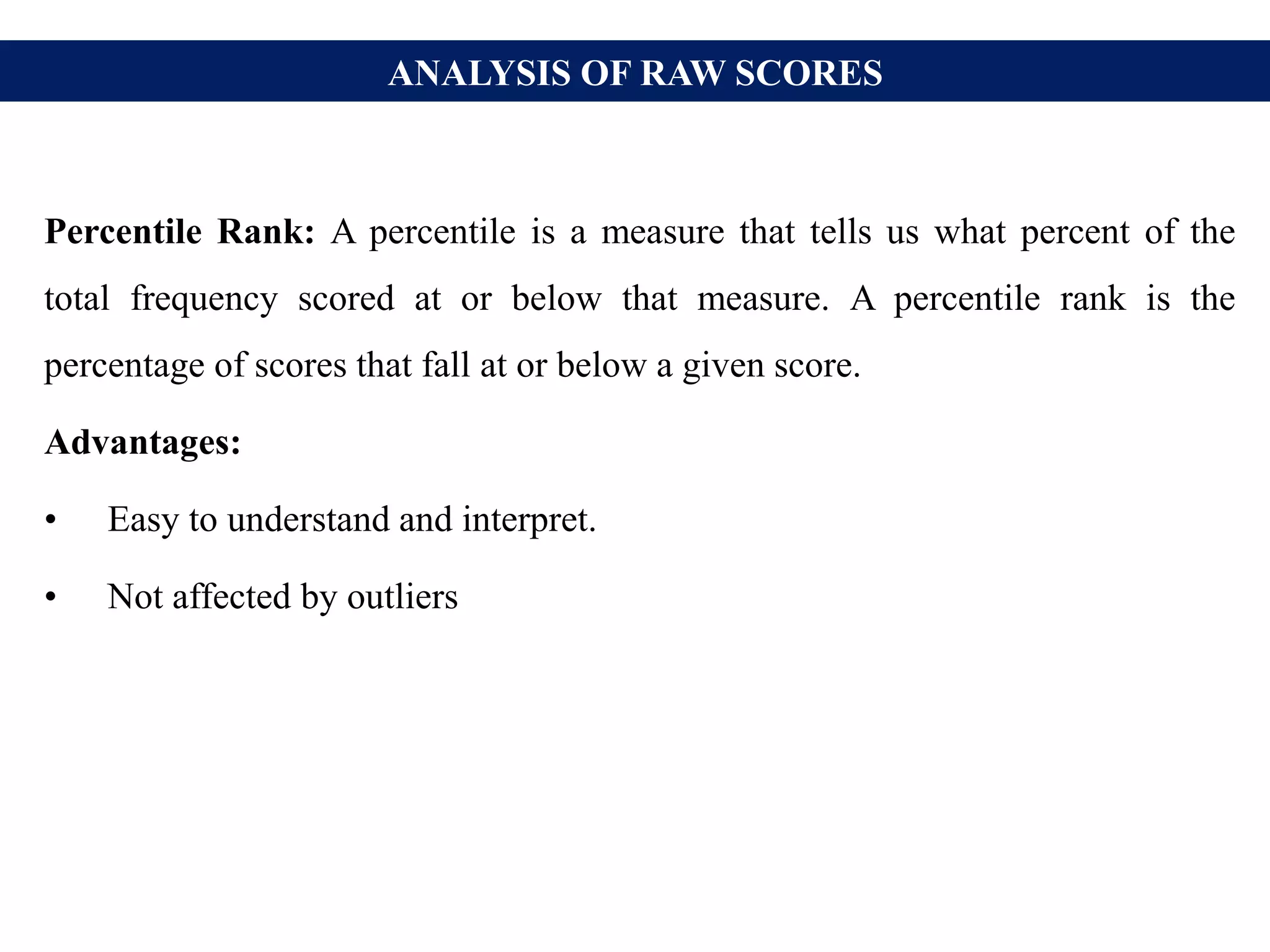 ANALYSIS OF RAW SCORES
Percentile Rank: A percentile is a measure that tells us what percent of the
total frequency scored at or below that measure. A percentile rank is the
percentage of scores that fall at or below a given score.
Advantages:
• Easy to understand and interpret.
• Not affected by outliers
 