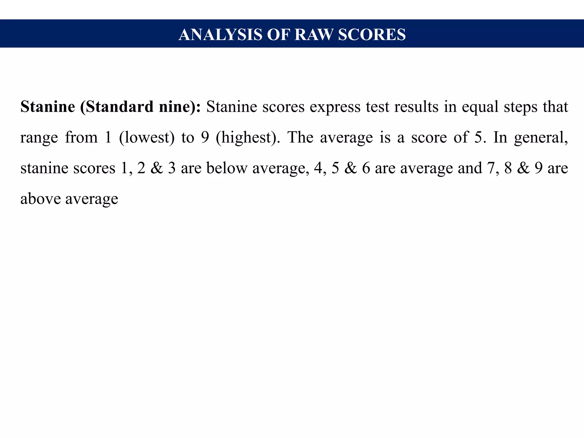ANALYSIS OF RAW SCORES
Stanine (Standard nine): Stanine scores express test results in equal steps that
range from 1 (lowest) to 9 (highest). The average is a score of 5. In general,
stanine scores 1, 2 & 3 are below average, 4, 5 & 6 are average and 7, 8 & 9 are
above average
 