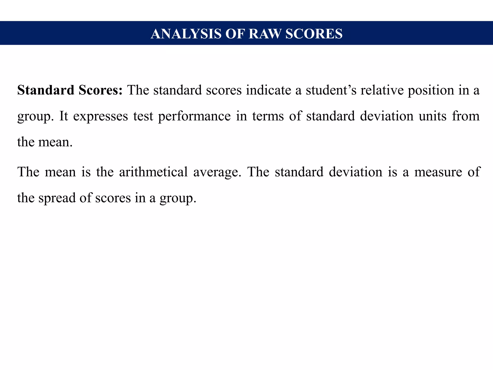 ANALYSIS OF RAW SCORES
Standard Scores: The standard scores indicate a student’s relative position in a
group. It expresses test performance in terms of standard deviation units from
the mean.
The mean is the arithmetical average. The standard deviation is a measure of
the spread of scores in a group.
 