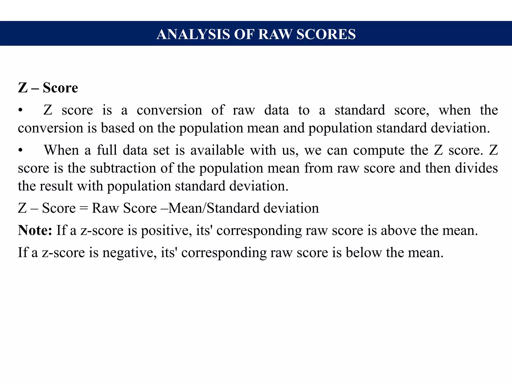 ANALYSIS OF RAW SCORES
Z – Score
• Z score is a conversion of raw data to a standard score, when the
conversion is based on the population mean and population standard deviation.
• When a full data set is available with us, we can compute the Z score. Z
score is the subtraction of the population mean from raw score and then divides
the result with population standard deviation.
Z – Score = Raw Score –Mean/Standard deviation
Note: If a z-score is positive, its' corresponding raw score is above the mean.
If a z-score is negative, its' corresponding raw score is below the mean.
 