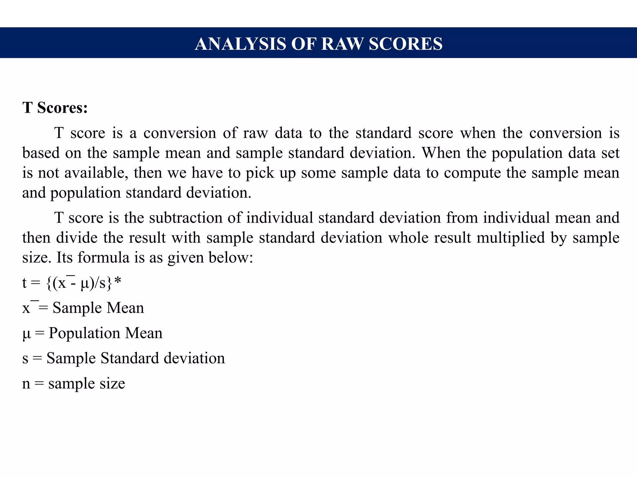 ANALYSIS OF RAW SCORES
T Scores:
T score is a conversion of raw data to the standard score when the conversion is
based on the sample mean and sample standard deviation. When the population data set
is not available, then we have to pick up some sample data to compute the sample mean
and population standard deviation.
T score is the subtraction of individual standard deviation from individual mean and
then divide the result with sample standard deviation whole result multiplied by sample
size. Its formula is as given below:
t = {(x ̅- μ)/s}*
x ̅ = Sample Mean
μ = Population Mean
s = Sample Standard deviation
n = sample size
 