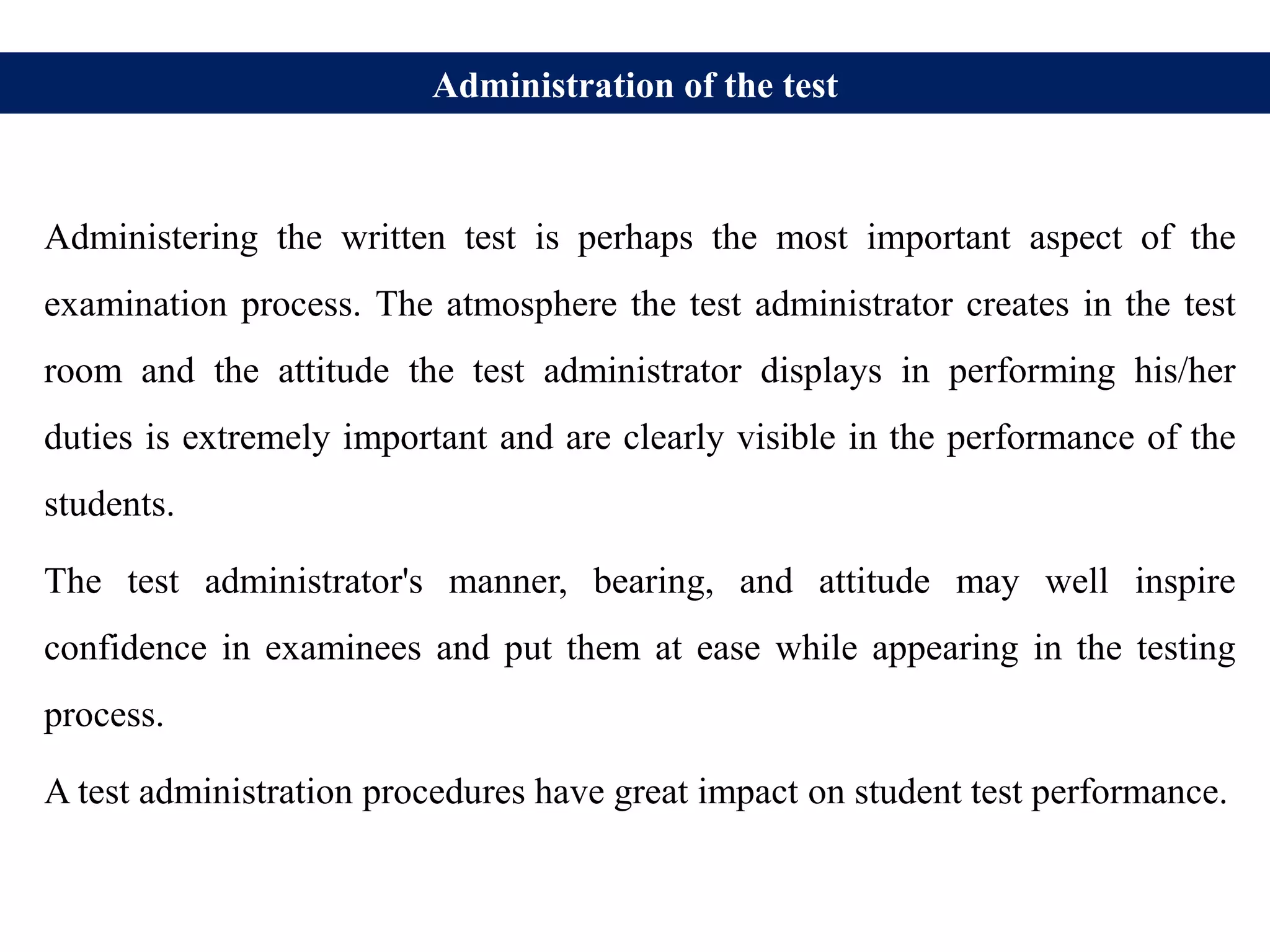 Administration of the test
Administering the written test is perhaps the most important aspect of the
examination process. The atmosphere the test administrator creates in the test
room and the attitude the test administrator displays in performing his/her
duties is extremely important and are clearly visible in the performance of the
students.
The test administrator's manner, bearing, and attitude may well inspire
confidence in examinees and put them at ease while appearing in the testing
process.
A test administration procedures have great impact on student test performance.
 