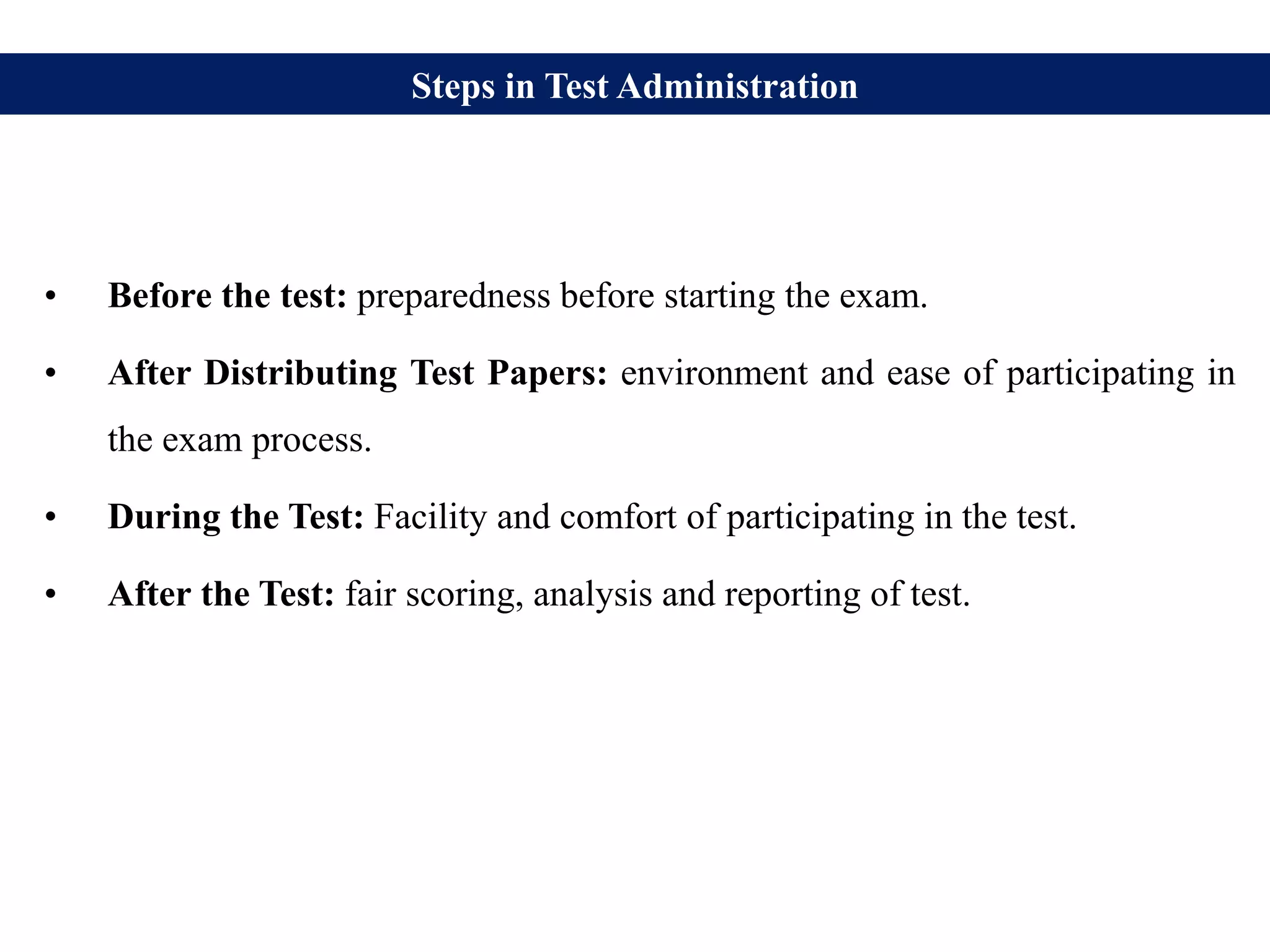 Steps in Test Administration
• Before the test: preparedness before starting the exam.
• After Distributing Test Papers: environment and ease of participating in
the exam process.
• During the Test: Facility and comfort of participating in the test.
• After the Test: fair scoring, analysis and reporting of test.
 