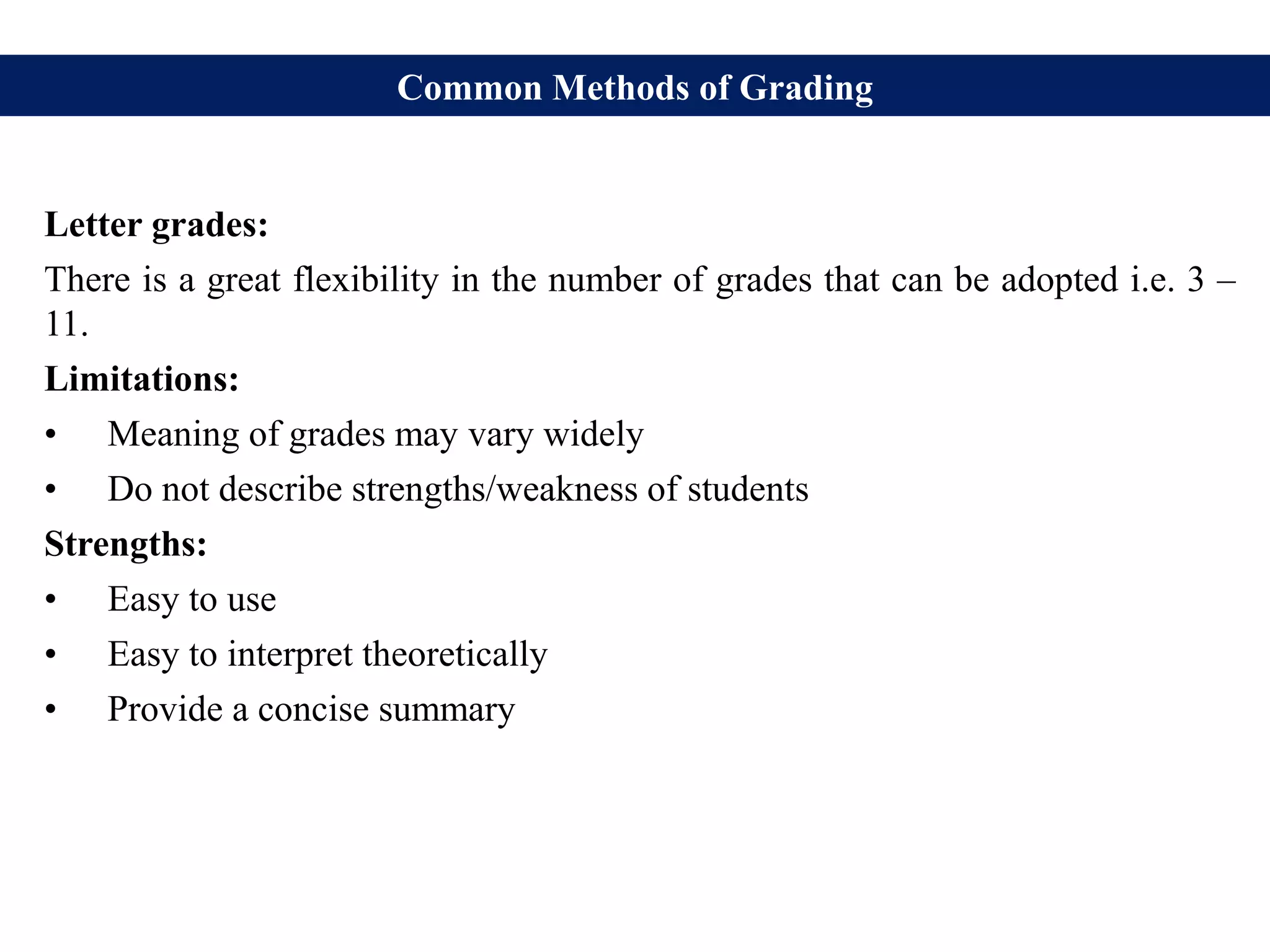 Common Methods of Grading
Letter grades:
There is a great flexibility in the number of grades that can be adopted i.e. 3 –
11.
Limitations:
• Meaning of grades may vary widely
• Do not describe strengths/weakness of students
Strengths:
• Easy to use
• Easy to interpret theoretically
• Provide a concise summary
 