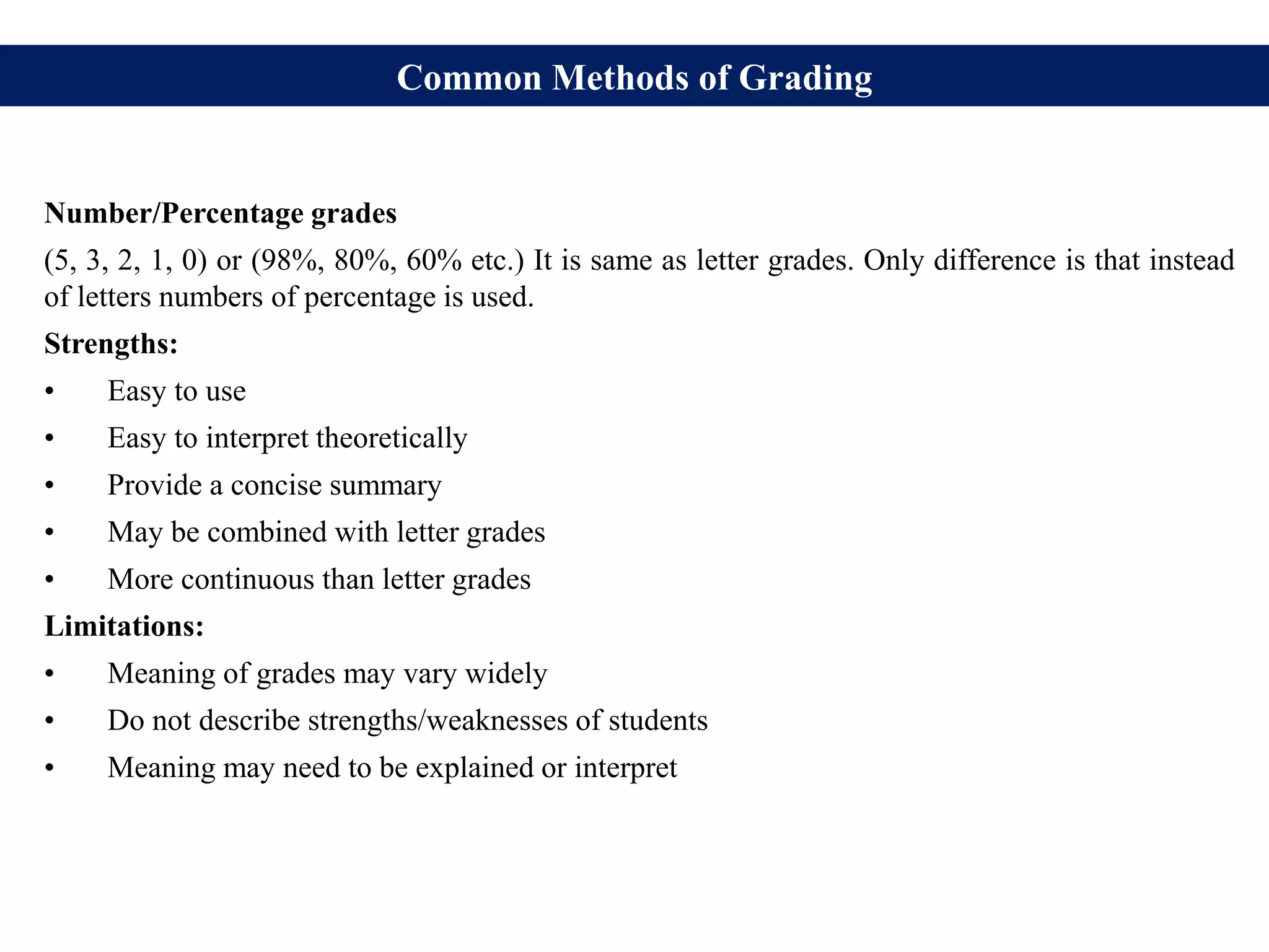 Common Methods of Grading
Number/Percentage grades
(5, 3, 2, 1, 0) or (98%, 80%, 60% etc.) It is same as letter grades. Only difference is that instead
of letters numbers of percentage is used.
Strengths:
• Easy to use
• Easy to interpret theoretically
• Provide a concise summary
• May be combined with letter grades
• More continuous than letter grades
Limitations:
• Meaning of grades may vary widely
• Do not describe strengths/weaknesses of students
• Meaning may need to be explained or interpret
 