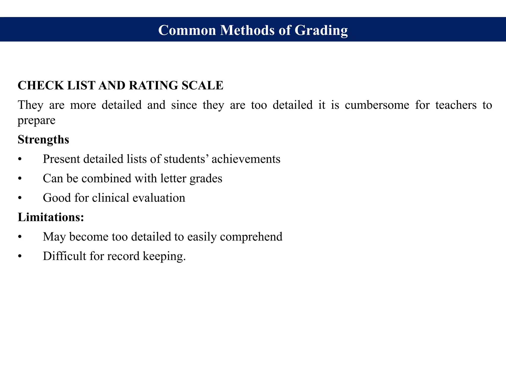 Common Methods of Grading
CHECK LIST AND RATING SCALE
They are more detailed and since they are too detailed it is cumbersome for teachers to
prepare
Strengths
• Present detailed lists of students’ achievements
• Can be combined with letter grades
• Good for clinical evaluation
Limitations:
• May become too detailed to easily comprehend
• Difficult for record keeping.
 