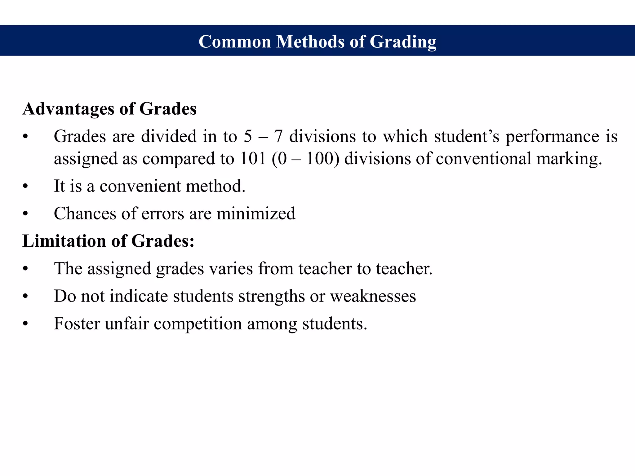 Common Methods of Grading
Advantages of Grades
• Grades are divided in to 5 – 7 divisions to which student’s performance is
assigned as compared to 101 (0 – 100) divisions of conventional marking.
• It is a convenient method.
• Chances of errors are minimized
Limitation of Grades:
• The assigned grades varies from teacher to teacher.
• Do not indicate students strengths or weaknesses
• Foster unfair competition among students.
 
