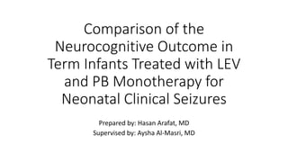 Comparison of the
Neurocognitive Outcome in
Term Infants Treated with LEV
and PB Monotherapy for
Neonatal Clinical Seizures
Prepared by: Hasan Arafat, MD
Supervised by: Aysha Al-Masri, MD
 