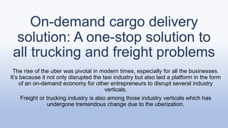 On-demand cargo delivery
solution: A one-stop solution to
all trucking and freight problems
The rise of the uber was pivotal in modern times, especially for all the businesses.
It’s because it not only disrupted the taxi industry but also laid a platform in the form
of an on-demand economy for other entrepreneurs to disrupt several industry
verticals.
Freight or trucking industry is also among those industry verticals which has
undergone tremendous change due to the uberization.
 