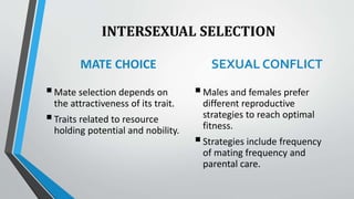 INTERSEXUAL SELECTION
MATE CHOICE
Mate selection depends on
the attractiveness of its trait.
Traits related to resource
holding potential and nobility.
SEXUAL CONFLICT
Males and females prefer
different reproductive
strategies to reach optimal
fitness.
Strategies include frequency
of mating frequency and
parental care.
 