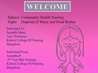 Subject: Community Health Nursing
Topic: Disposal of Waste and Dead Bodies
Submitted To:
Jayanthi Mam,
Asst. Professor,
Kidwai College Of Nursing,
Bangalore.
Submitted From,
Amrutha.P
2nd Year BSc Nursing,
Kidwai College Of Nursing,
Bangalore.
 