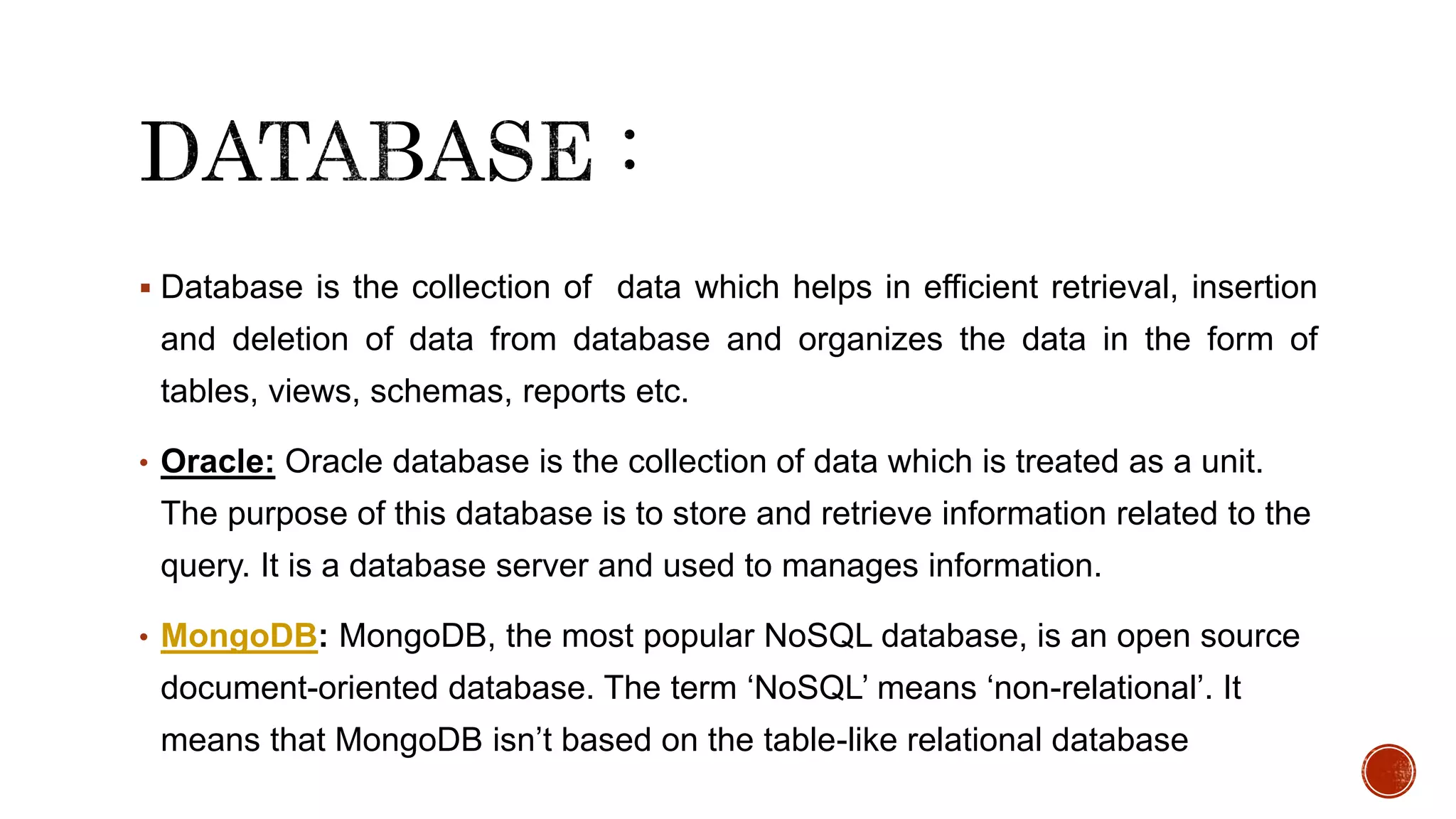  Database is the collection of data which helps in efficient retrieval, insertion
and deletion of data from database and organizes the data in the form of
tables, views, schemas, reports etc.
• Oracle: Oracle database is the collection of data which is treated as a unit.
The purpose of this database is to store and retrieve information related to the
query. It is a database server and used to manages information.
• MongoDB: MongoDB, the most popular NoSQL database, is an open source
document-oriented database. The term ‘NoSQL’ means ‘non-relational’. It
means that MongoDB isn’t based on the table-like relational database
 