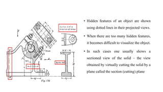• Hidden features of an object are shown
using dotted lines in their projected views.
• When there are too many hidden features,
it becomes difficult to visualize the object.
• In such cases one usually shows a
sectioned view of the solid – the view
obtained by virtually cutting the solid by a
plane called the section (cutting) plane
 