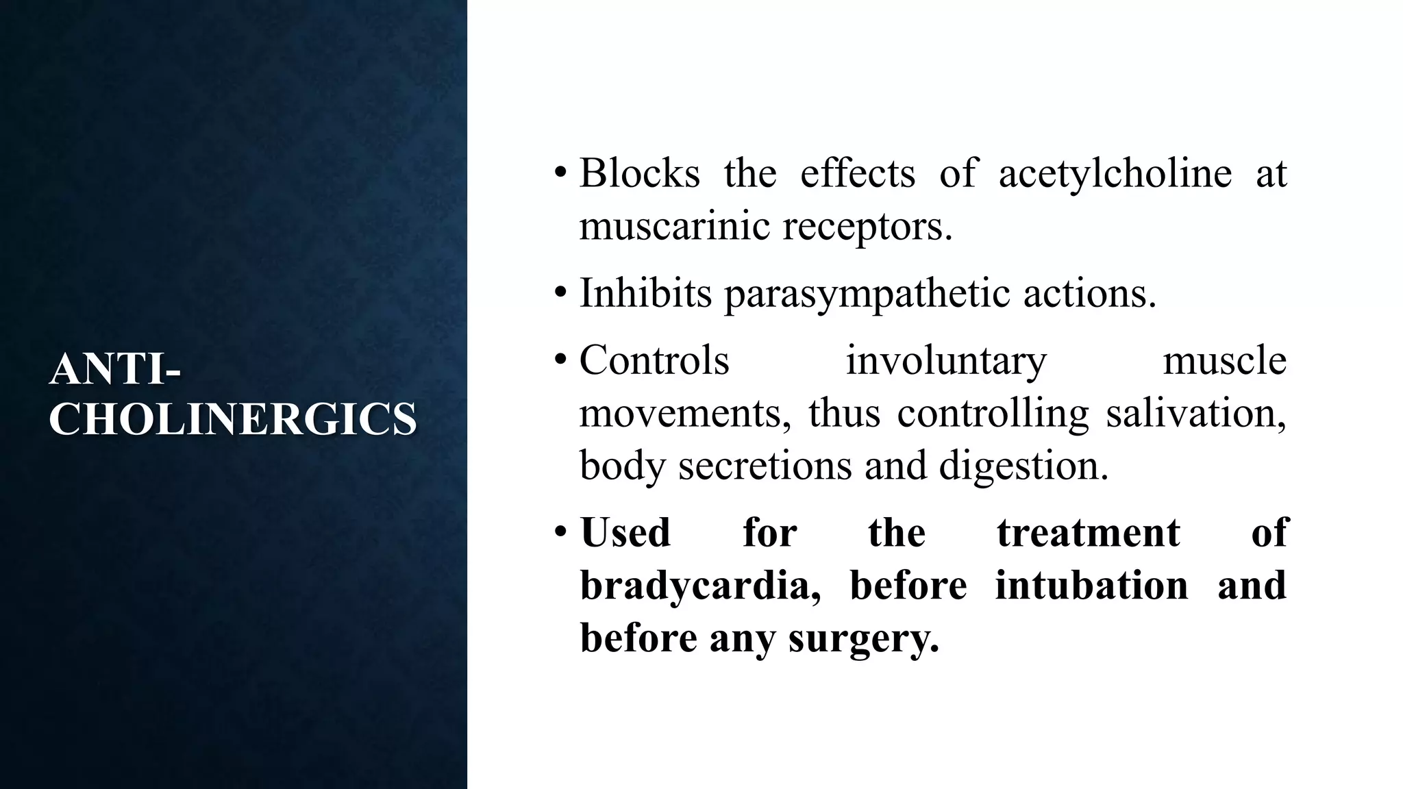 ANTI-
CHOLINERGICS
• Blocks the effects of acetylcholine at
muscarinic receptors.
• Inhibits parasympathetic actions.
• Controls involuntary muscle
movements, thus controlling salivation,
body secretions and digestion.
• Used for the treatment of
bradycardia, before intubation and
before any surgery.
 