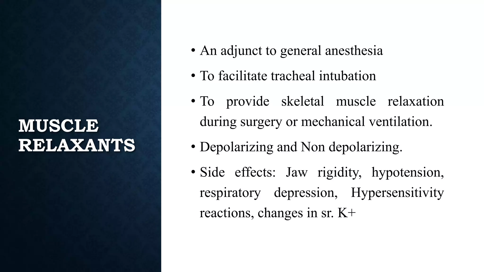 MUSCLE
RELAXANTS
• An adjunct to general anesthesia
• To facilitate tracheal intubation
• To provide skeletal muscle relaxation
during surgery or mechanical ventilation.
• Depolarizing and Non depolarizing.
• Side effects: Jaw rigidity, hypotension,
respiratory depression, Hypersensitivity
reactions, changes in sr. K+
 