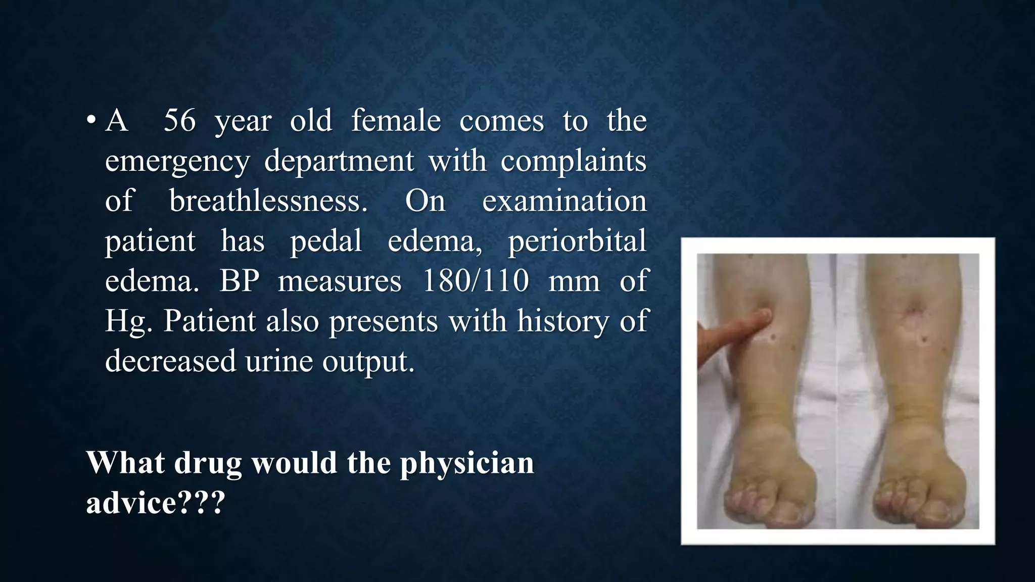 • A 56 year old female comes to the
emergency department with complaints
of breathlessness. On examination
patient has pedal edema, periorbital
edema. BP measures 180/110 mm of
Hg. Patient also presents with history of
decreased urine output.
What drug would the physician
advice???
 