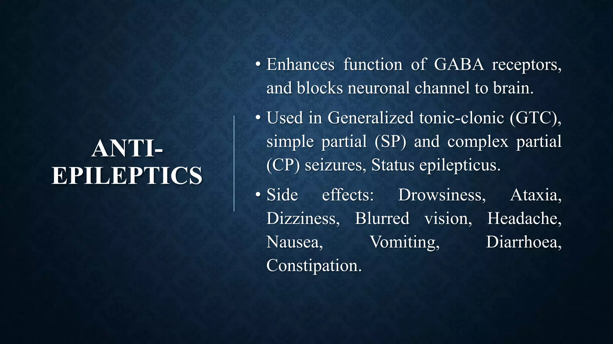 ANTI-
EPILEPTICS
• Enhances function of GABA receptors,
and blocks neuronal channel to brain.
• Used in Generalized tonic-clonic (GTC),
simple partial (SP) and complex partial
(CP) seizures, Status epilepticus.
• Side effects: Drowsiness, Ataxia,
Dizziness, Blurred vision, Headache,
Nausea, Vomiting, Diarrhoea,
Constipation.
 