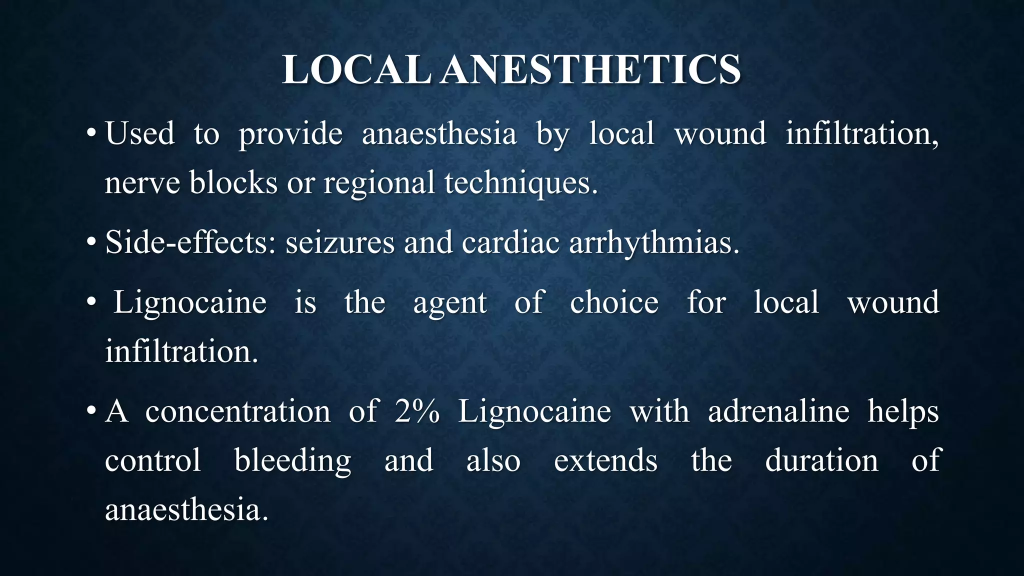 LOCALANESTHETICS
• Used to provide anaesthesia by local wound infiltration,
nerve blocks or regional techniques.
• Side-effects: seizures and cardiac arrhythmias.
• Lignocaine is the agent of choice for local wound
infiltration.
• A concentration of 2% Lignocaine with adrenaline helps
control bleeding and also extends the duration of
anaesthesia.
 