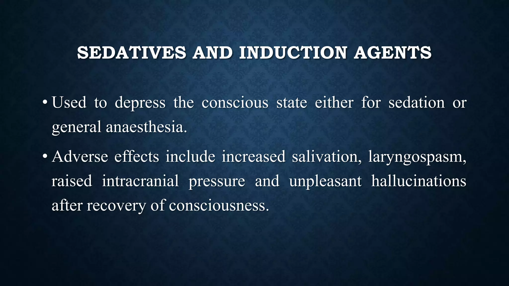 SEDATIVES AND INDUCTION AGENTS
• Used to depress the conscious state either for sedation or
general anaesthesia.
• Adverse effects include increased salivation, laryngospasm,
raised intracranial pressure and unpleasant hallucinations
after recovery of consciousness.
 
