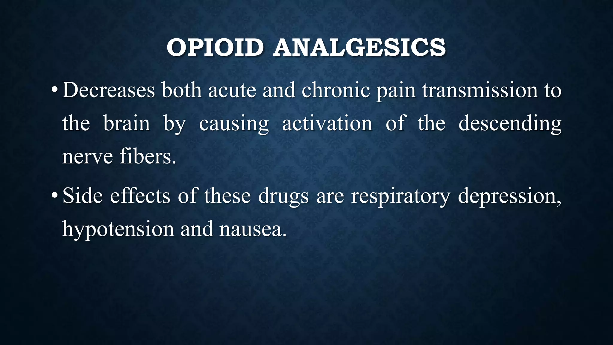 OPIOID ANALGESICS
• Decreases both acute and chronic pain transmission to
the brain by causing activation of the descending
nerve fibers.
• Side effects of these drugs are respiratory depression,
hypotension and nausea.
 