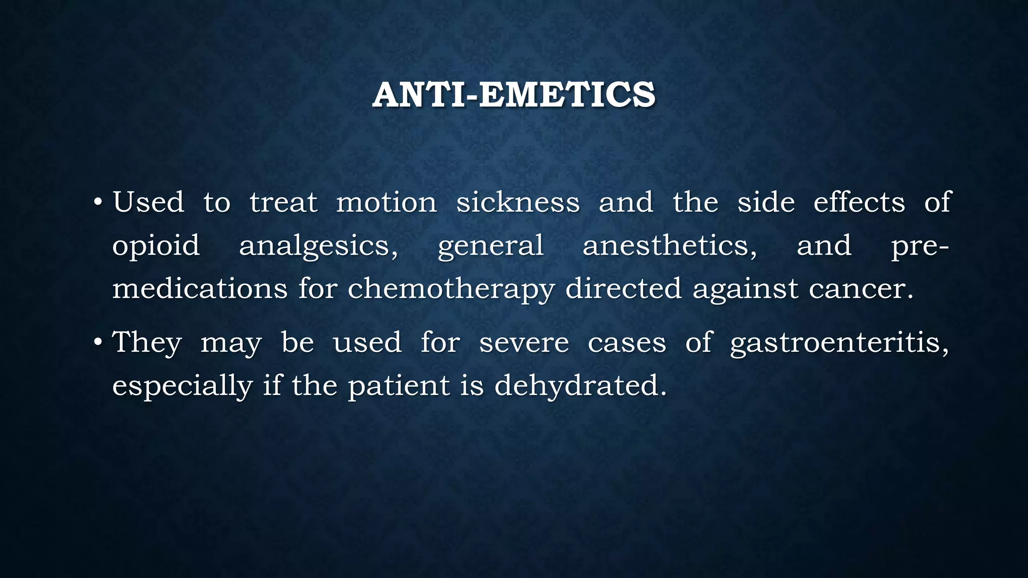 ANTI-EMETICS
• Used to treat motion sickness and the side effects of
opioid analgesics, general anesthetics, and pre-
medications for chemotherapy directed against cancer.
• They may be used for severe cases of gastroenteritis,
especially if the patient is dehydrated.
 