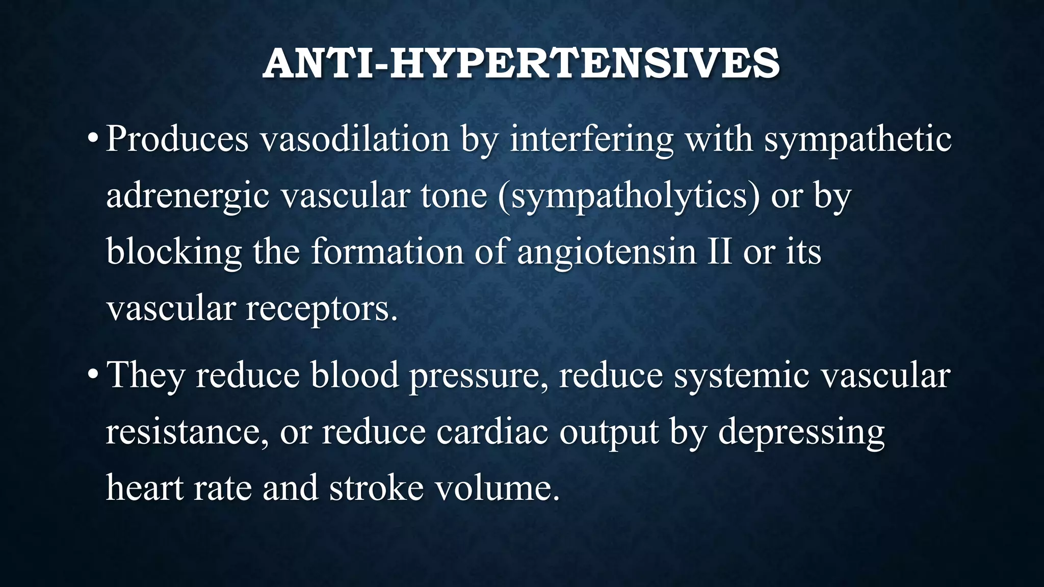 ANTI-HYPERTENSIVES
• Produces vasodilation by interfering with sympathetic
adrenergic vascular tone (sympatholytics) or by
blocking the formation of angiotensin II or its
vascular receptors.
• They reduce blood pressure, reduce systemic vascular
resistance, or reduce cardiac output by depressing
heart rate and stroke volume.
 
